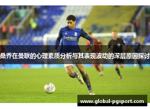 桑乔在曼联的心理素质分析与其表现波动的深层原因探讨 桑乔在曼联的心理素质分析与其表现波动的深层原因探讨