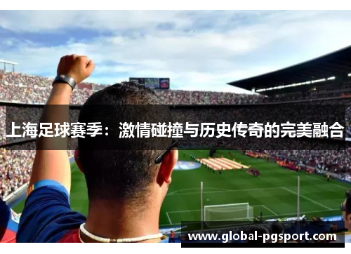 上海足球赛季:激情碰撞与历史传奇的完美融合 上海足球赛季:激情碰撞与历史传奇的完美融合