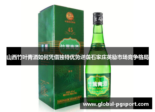 山西竹叶青酒如何凭借独特优势逆袭石家庄英励市场竞争格局 山西竹叶青酒如何凭借独特优势逆袭石家庄英励市场竞争格局