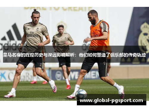 皇马名宿的辉煌历史与深远影响解析:他们如何塑造了俱乐部的传奇轨迹 皇马名宿的辉煌历史与深远影响解析:他们如何塑造了俱乐部的传奇轨迹